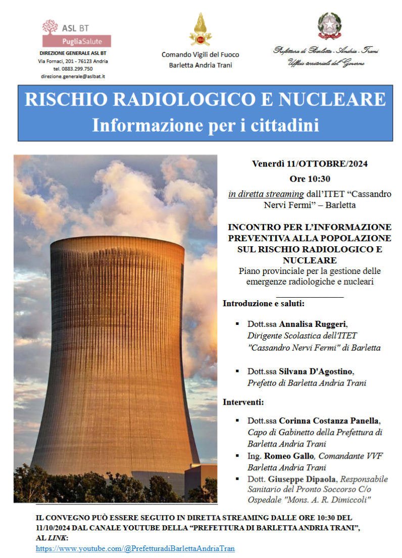 Al fine di provvedere all'informazione preventiva dei cittadini, la Prefettura di Barletta Andria Trani ha pubblicato sul proprio sito istituzionali la sintesi divulgativa "Rischio radiologico e nucleare: cosa sapere e cosa fare” realizzato a cura del Dipartimento della Protezione Civile. Nel documento allegato, sono riportati i concetti introduttivi relativi al rischio radiologico e nucleare, sono descritte le emergenze che potrebbero interessare il nostro Paese e viene spiegato brevemente come verrebbero 